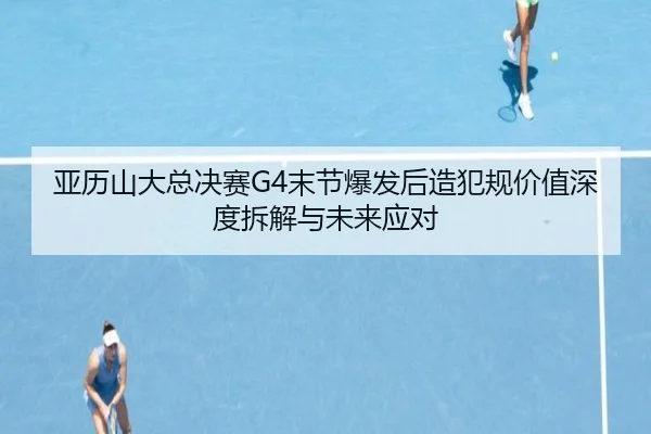 亚历山大总决赛G4末节爆发后造犯规价值深度拆解与未来应对